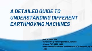 A DETAILED GUIDE TO
UNDERSTANDING DIFFERENT
EARTHMOVING MACHINES
• D & M Plant Hire
• Email: info@dandmplanthire.com.au
• Phone: (07) 3286 5088
• Office Address: Level 1, 55 Enterprise St, Cleveland, QLD
4163
 