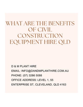 D & M PLANT HIRE
EMAIL: INFO@DANDMPLANTHIRE.COM.AU
PHONE: (07) 3286 5088
OFFICE ADDRESS: LEVEL 1, 55
ENTERPRISE ST, CLEVELAND, QLD 4163
WHAT ARE THE BENEFITS
OF CIVIL
CONSTRUCTION
EQUIPMENT HIRE QLD
 