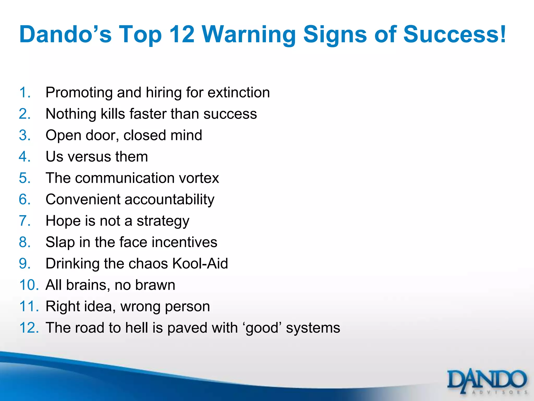Dando‟s Top 12 Warning Signs of Success!

1.    Promoting and hiring for extinction
2.    Nothing kills faster than success
3.    Open door, closed mind
4.    Us versus them
5.    The communication vortex
6.    Convenient accountability
7.    Hope is not a strategy
8.    Slap in the face incentives
9.    Drinking the chaos Kool-Aid
10.   All brains, no brawn
11.   Right idea, wrong person
12.   The road to hell is paved with „good‟ systems
 