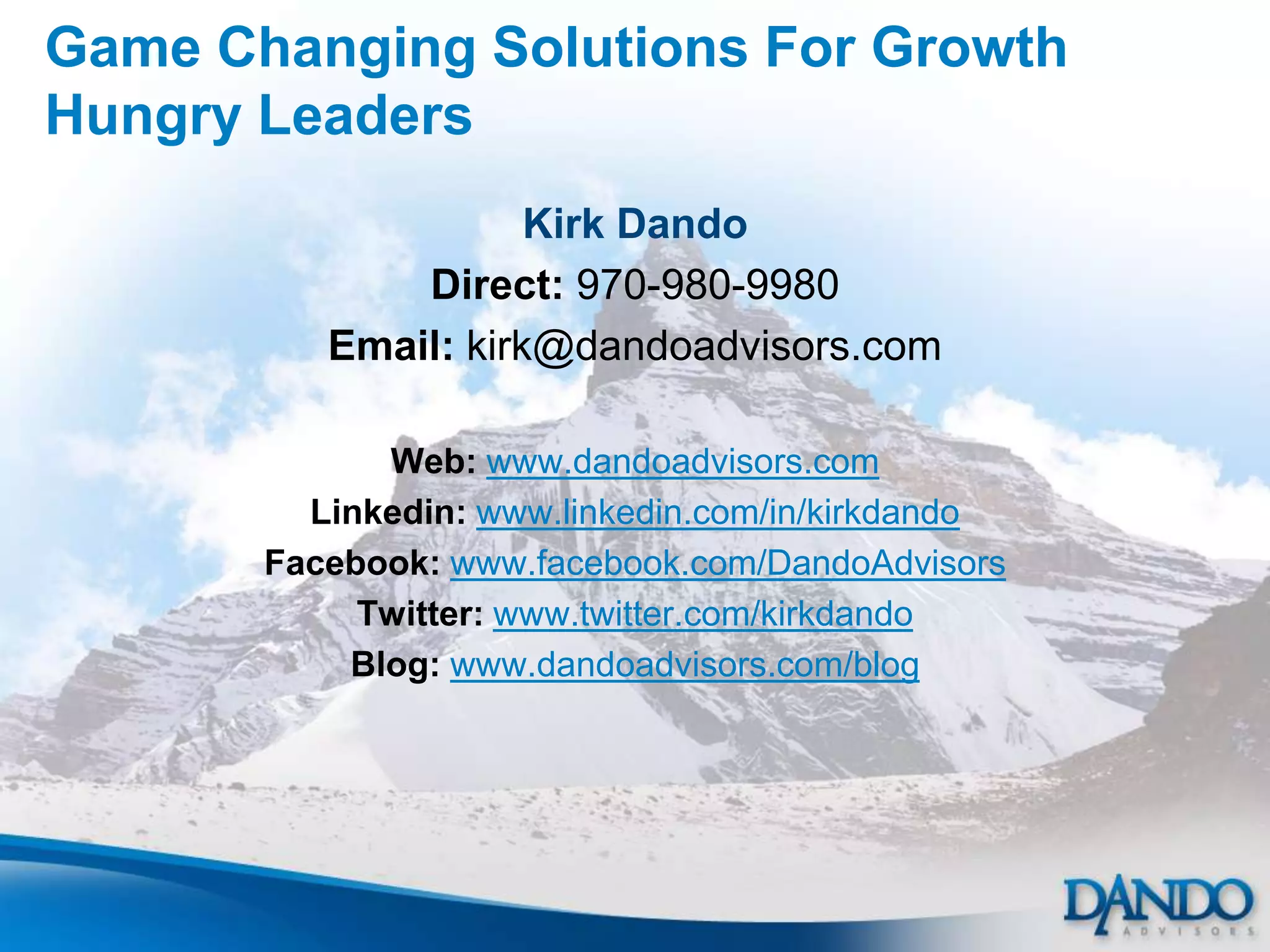 Game Changing Solutions For Growth
Hungry Leaders
                     Kirk Dando
              Direct: 970-980-9980
          Email: kirk@dandoadvisors.com

             Web: www.dandoadvisors.com
         Linkedin: www.linkedin.com/in/kirkdando
       Facebook: www.facebook.com/DandoAdvisors
            Twitter: www.twitter.com/kirkdando
           Blog: www.dandoadvisors.com/blog
 