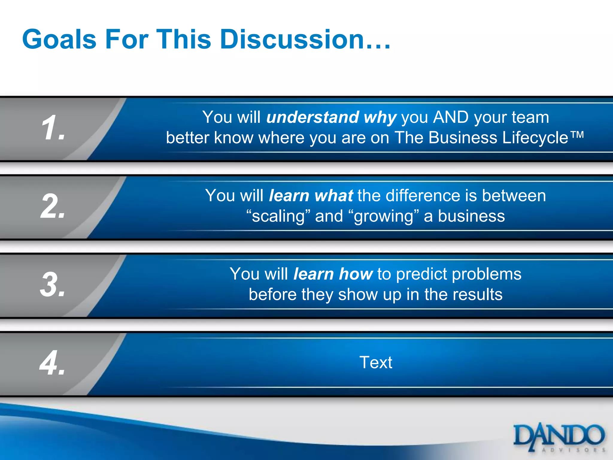 Goals For This Discussion…

               You will understand why you AND your team
 1.       better know where you are on The Business Lifecycle™


              You will learn what the difference is between
 2.               “scaling” and “growing” a business


                 You will learn how to predict problems
 3.                before they show up in the results



 4.                               Text
 