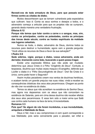 Revesti-vos de toda armadura de Deus, para que possais estar
firmes contra as ciladas do diabo.
Muitos desconhecem que se tornam vulneráveis pela expectativa
que cultivam. Isso é: Conta os seus sonhos e desejos a todos, e o
adversário começa a articular para que os projetos não se cumpram,
gerando desta maneira uma verdadeira frustração.
Efésios 6:12
Porque não temos que lutar contra a carne e o sangue, mas, sim,
contra os principados, contra as potestades, contra os príncipes
das trevas deste século, contra as hostes espirituais da maldade
nos lugares celestiais.
Nunca se iluda, o diabo, adversário de Deus, domina todos os
recursos para destruir a humanidade; agora vem a grande pergunta:
“Você utiliza os recursos de Deus a favor da sua salvação?”
I Pedro 5:8
Sede sóbrios, vigiai, porque o diabo, vosso adversário, anda em
derredor, bramando como leão, buscando a quem possa tragar.
Existe uma expressão Bíblica que não pode ser mudada;
determina que Jesus Cristo é o Filho “Unigênito de Deus”. Contudo, a
teopoesia, doutrina que muitas vezes maquia o Evangelho, defende que
Lúcifer o diabo é o “Filho Secundogênito de Deus”. Ora! Se Cristo é o
único, como pode haver o Segundo?
Assim muitos pecadores creem nos ventos de doutrinas heréticas,
e acabam tendo um grande prejuízo nas suas vidas; vindo a receber as
consequências drásticas dos seus atos pecaminosos. Chegam ao ponto
de não crer na existência do diabo.
Temos os ateus que não acreditam na existência do Senhor Deus;
mas agora nos deparamos com os ateus que não concordam na
existência de Satanás, para em cima dessa doutrina não receber efeitos
dos seus atos pecaminosos. E essa tem sido a maior arma que Satã
usa contra cada humano na face da terra; A Incredulidade.
Romanos 3:3
Pois que? Se algum de vós foram incrédulos, a sua incredulidade,
aniquilará a fidelidade de Deus.
Deus é fiel; mas o seu compromisso é com quem corresponde a
sua fidelidade; pois seria conveniente para o pecador, ser infiel e
 