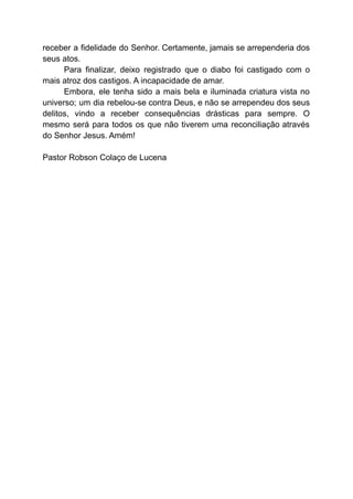 receber a fidelidade do Senhor. Certamente, jamais se arrependeria dos
seus atos.
Para finalizar, deixo registrado que o diabo foi castigado com o
mais atroz dos castigos. A incapacidade de amar.
Embora, ele tenha sido a mais bela e iluminada criatura vista no
universo; um dia rebelou-se contra Deus, e não se arrependeu dos seus
delitos, vindo a receber consequências drásticas para sempre. O
mesmo será para todos os que não tiverem uma reconciliação através
do Senhor Jesus. Amém!
Pastor Robson Colaço de Lucena
 