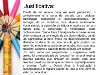 Justificativa: 
Diante de um mundo cada vez mais globalizado, o 
conhecimento é a porta de entrada para qualquer 
qualificação profissional e, consequentemente, da 
formação de um indivíduo mais atuante socialmente. 
Neste sentido a aquisição da leitura e escrita se torna o 
básico para a construção e amplificação deste 
conhecimento. Dando Asas à Imaginação torna-se, assim, 
chão na busca da construção de um aluno cidadão, dando 
um significativo a mais frente ao desenvolvimento das 
atividade do dia a dia em sala de aula, pois produzir um 
texto não é mais uma tarefa de português, mas, com essa 
proposta, assume o papel de tornar o aluno um escritor. 
Um outro ponto que proporcionou o surgimento deste 
projeto foi a necessidade de “amarrar” em uma síntese os 
diversos saberes que circulam na escola, com seus 
diversos projetos e temas que permeiam os planejamentos 
e eventos. Assim o Dando Asas à Imaginação é 
essencialmente o registro escrito de todo o ano letivo na 
visão de cada aluno. 
 