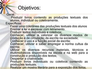 Objetivos: 
Geral: 
Produzir livros contendo as produções textuais dos 
alunos, individual ou coletivamente. 
Específicos: 
Fazer uma coletânea das produções textuais dos alunos 
Ensinar a ler e escrever com letramento. 
Produzir textos individuais e coletivos; 
Conhecer, utilizar e valorizar os diversos modos de 
produção e de circulação da escrita na sociedade; 
Conhecer o uso e a função social da escrita; 
Conhecer, utilizar e saber empregar a norma cultua da 
escrita; 
Utilizar os diversos recursos materiais, técnicos e 
multimidiáticos disponíveis na escola e na web para a 
construção e produção dos textos; 
Despertar a criatividade; 
Produzir livros individuais ou coletivos contendo as 
produções textuais; 
Realizar um mostra literária para a exposição dos livros. 
 