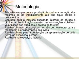 Metodologia: 
Trabalha sempre com a produção textual e a correção dos 
mesmos se da imediatamente até que fique pronto o 
produto final. 
Contribui para a inclusão buscando interagir os grupos e 
diminui a discriminação através das construções coletivas, 
valorização dos trabalhos e divisão de tarefas; 
Realiza oficinas pedagógicas no mês de novembro para a 
montagem e encadernação dos livros; 
Realiza oficina para a confecção da apresentação de cada 
turma na exposição literária. 
Realiza uma exposição literária. 
 