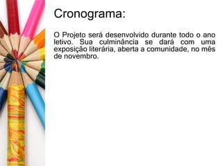 Cronograma: 
O Projeto será desenvolvido durante todo o ano 
letivo. Sua culminância se dará com uma 
exposição literária, aberta a comunidade, no mês 
de novembro. 
 