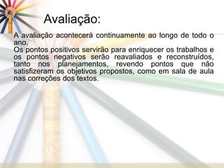Avaliação: 
A avaliação acontecerá continuamente ao longo de todo o 
ano. 
Os pontos positivos servirão para enriquecer os trabalhos e 
os pontos negativos serão reavaliados e reconstruídos, 
tanto nos planejamentos, revendo pontos que não 
satisfizeram os objetivos propostos, como em sala de aula 
nas correções dos textos. 
 