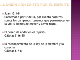  Juan 15:1-8
 Crecemos a partir de El, por cuanto nosotros
 somos los pámpanos, tenemos que permanecer en
 la vid, si hemos de crecer y llevar fruto.

 El
   deseo de andar en el Espíritu
 Gálatas 5:16-25

 El
   reconocimiento de la ley de la siembra y la
 cosecha
 Gálatas 6:7-8
 