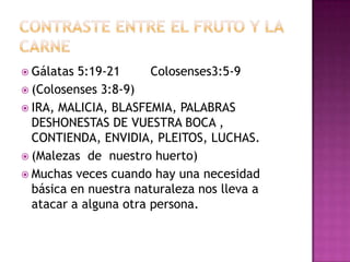  Gálatas 5:19-21      Colosenses3:5-9
 (Colosenses 3:8-9)
 IRA, MALICIA, BLASFEMIA, PALABRAS
  DESHONESTAS DE VUESTRA BOCA ,
  CONTIENDA, ENVIDIA, PLEITOS, LUCHAS.
 (Malezas de nuestro huerto)
 Muchas veces cuando hay una necesidad
  básica en nuestra naturaleza nos lleva a
  atacar a alguna otra persona.
 