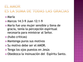  María
 Marcos  14:3-9 Juan 12:1-9
 María fue una mujer sensible y llena de
  gracia, tenía la percepción espiritual
  necesaria para ministrar al Señor.
 (hubo criticas)
 Mantenga puros sus motivos
 Su motivo debe ser el AMOR.
 Tenga los ojos puestos en Jesús
 Obedezca la insinuación del Espíritu Santo.
 