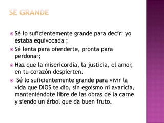  Sé lo suficientemente grande para decir: yo
  estaba equivocada ;
 Sé lenta para ofenderte, pronta para
  perdonar;
 Haz que la misericordia, la justicia, el amor,
  en tu corazón despierten.
 Sé lo suficientemente grande para vivir la
  vida que DIOS te dio, sin egoísmo ni avaricia,
  manteniéndote libre de las obras de la carne
  y siendo un árbol que da buen fruto.
 