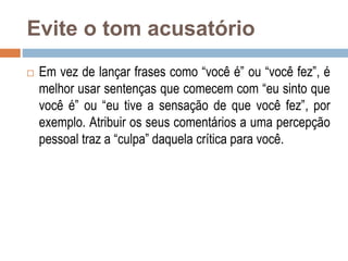 Evite o tom acusatório
 Em vez de lançar frases como “você é” ou “você fez”, é
melhor usar sentenças que comecem com “eu sinto que
você é” ou “eu tive a sensação de que você fez”, por
exemplo. Atribuir os seus comentários a uma percepção
pessoal traz a “culpa” daquela crítica para você.
 