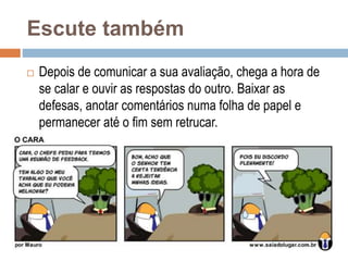 Escute também
 Depois de comunicar a sua avaliação, chega a hora de
se calar e ouvir as respostas do outro. Baixar as
defesas, anotar comentários numa folha de papel e
permanecer até o fim sem retrucar.
 