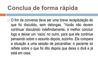 Conclua de forma rápida
 O fim da conversa deve ser uma breve recapitulação do
que foi discutido, sem delongas. “Vocês não devem
continuar discutindo indefinidamente, é melhor concluir
logo e deixar um ‘vazio’ no outro, para que ele continue
pensando sobre o assunto depois, sozinho. Ele compara
a situação a uma sessão de psicanálise: o paciente só
reflete sobre o que foi dito depois que deixa o divã e já
está em casa.
 