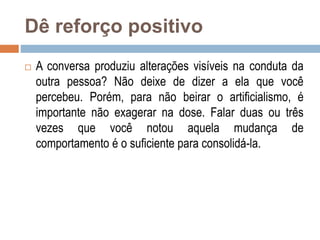 Dê reforço positivo
 A conversa produziu alterações visíveis na conduta da
outra pessoa? Não deixe de dizer a ela que você
percebeu. Porém, para não beirar o artificialismo, é
importante não exagerar na dose. Falar duas ou três
vezes que você notou aquela mudança de
comportamento é o suficiente para consolidá-la.
 