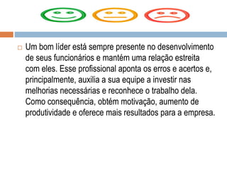 Um bom líder está sempre presente no desenvolvimento
de seus funcionários e mantém uma relação estreita
com eles. Esse profissional aponta os erros e acertos e,
principalmente, auxilia a sua equipe a investir nas
melhorias necessárias e reconhece o trabalho dela.
Como consequência, obtém motivação, aumento de
produtividade e oferece mais resultados para a empresa.
 