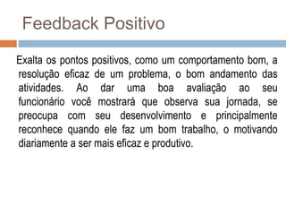 Feedback Positivo
Exalta os pontos positivos, como um comportamento bom, a
resolução eficaz de um problema, o bom andamento das
atividades. Ao dar uma boa avaliação ao seu
funcionário você mostrará que observa sua jornada, se
preocupa com seu desenvolvimento e principalmente
reconhece quando ele faz um bom trabalho, o motivando
diariamente a ser mais eficaz e produtivo.
 