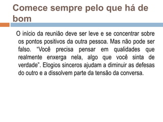 Comece sempre pelo que há de
bom
O início da reunião deve ser leve e se concentrar sobre
os pontos positivos da outra pessoa. Mas não pode ser
falso. “Você precisa pensar em qualidades que
realmente enxerga nela, algo que você sinta de
verdade”. Elogios sinceros ajudam a diminuir as defesas
do outro e a dissolvem parte da tensão da conversa.
 