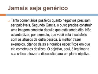 Jamais seja genérico
 Tanto comentários positivos quanto negativos precisam
ser palpáveis. Segundo Garcia, o outro precisa construir
uma imagem concreta daquilo que está sendo dito. Não
adianta dizer, por exemplo, que você está insatisfeito
com os atrasos da outra pessoa. É melhor trazer
exemplos, citando datas e horários específicos em que
ela cometeu os deslizes. O objetivo, aqui, é legitimar a
sua crítica e trazer a discussão para um plano objetivo.
 