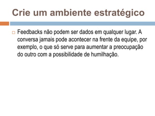 Crie um ambiente estratégico
 Feedbacks não podem ser dados em qualquer lugar. A
conversa jamais pode acontecer na frente da equipe, por
exemplo, o que só serve para aumentar a preocupação
do outro com a possibilidade de humilhação.
 