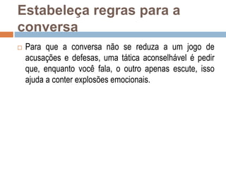 Estabeleça regras para a
conversa
 Para que a conversa não se reduza a um jogo de
acusações e defesas, uma tática aconselhável é pedir
que, enquanto você fala, o outro apenas escute, isso
ajuda a conter explosões emocionais.
 
