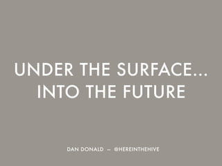 UNDER THE SURFACE…
INTO THE FUTURE
DAN DONALD — @HEREINTHEHIVE
 