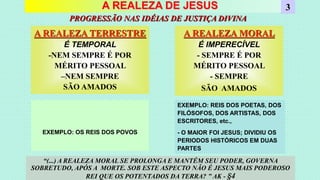 A REALEZA DE JESUS
A REALEZA TERRESTRE
É TEMPORAL
-NEM SEMPRE É POR
MÉRITO PESSOAL
–NEM SEMPRE
SÃO AMADOS
3
A REALEZA MORAL
É IMPERECÍVEL
- SEMPRE É POR
MÉRITO PESSOAL
- SEMPRE
SÃO AMADOS
PROGRESSÃO NAS IDÉIAS DE JUSTIÇA DIVINA
“(...) A REALEZA MORAL SE PROLONGA E MANTÉM SEU PODER, GOVERNA
SOBRETUDO, APÓS A MORTE. SOB ESTE ASPECTO NÃO É JESUS MAIS PODEROSO
REI QUE OS POTENTADOS DA TERRA? ” AK - §4
EXEMPLO: OS REIS DOS POVOS
EXEMPLO: REIS DOS POETAS, DOS
FILÓSOFOS, DOS ARTISTAS, DOS
ESCRITORES, etc.,
- O MAIOR FOI JESUS; DIVIDIU OS
PERIODOS HISTÓRICOS EM DUAS
PARTES
 
