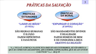 PRÁTICAS
DA MORAL
“LAVAR AS MÃOS”
(É FÁCIL)
PRÁTICAS
EXTERIORES
PRÁTICAS DA SALVAÇÃO
5
“EXPURGAR O CORAÇÃO”
(É DIFÍCIL)
“(...)´NULA É A CRENÇA NA EFICÁCIA DOS SINAIS EXTERIORES, SENÃO OBSTA A
QUE SE COMETAM ASSASSÍNIOS, ADULTÉRIOS, ESPOLIAÇÕES, QUE SE LEVANTEM
CALÚNIAS ” (...) AK-§ 10
SÃO REGRAS HUMANAS
É ILUSÃO
FAZEM HIPÓCRITAS
E FANÁTICOS
SÃO MANDAMENTOS DIVINOS
É REALIDADE
FAZEM HOMENS DE BEM
E OS CONDUZEM A DEUS
OBJETIVO DA RELIGIÃO
 
