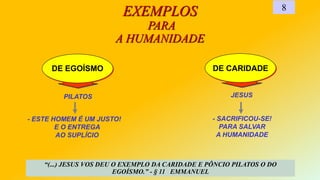 DE CARIDADE
PILATOS
DE EGOÍSMO
EXEMPLOS
PARA
A HUMANIDADE
8
- ESTE HOMEM É UM JUSTO!
E O ENTREGA
AO SUPLÍCIO
JESUS
“(...) JESUS VOS DEU O EXEMPLO DA CARIDADE E PÔNCIO PILATOS O DO
EGOÍSMO.” - § 11 EMMANUEL
- SACRIFICOU-SE!
PARA SALVAR
A HUMANIDADE
 