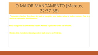 O MAIOR MANDAMENTO (Mateus,
22:37-38)
* Amarás o Senhor Teu Deus, de todo o coração, com toda a alma e toda a mente. Este é o
maior e o primeiro mandamento.
•Mas o segundo é semelhante a este: Amarás o próximo como a ti mesmo.
•Destes dois mandamentos dependem toda a Lei e os Profetas.
 