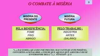 MISÉRIA
FUTURA
MISÉRIA DO
PRESENTE
O COMBATE À MISÉRIA 9
“(...) DAI ESMOLA QUANDO FOR PRECISO; MAS TANTO QUANTO POSSÍVEL,
CONVERTEI-A EM SALÁRIO, A FIM DE QUE AQUELE QUE A RECEBA NÃO SE
ENVERGONHE DELA.” (...) FÉNELON - § 13
PELA BENEFICÊNCIA:
FOME
FRIO
ABRIGO
PELO TRABALHO :
INDÚSTRIA
ARTES
(SALÁRIO)
 