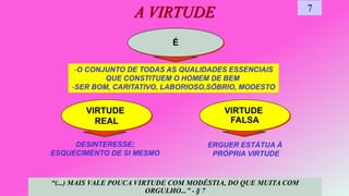 É
VIRTUDE
FALSA
DESINTERESSE;
ESQUECIMENTO DE SI MESMO
VIRTUDE
REAL
A VIRTUDE 7
-O CONJUNTO DE TODAS AS QUALIDADES ESSENCIAIS
QUE CONSTITUEM O HOMEM DE BEM
-SER BOM, CARITATIVO, LABORIOSO,SÓBRIO, MODESTO
ERGUER ESTÁTUA À
PRÓPRIA VIRTUDE
“(...) MAIS VALE POUCA VIRTUDE COM MODÉSTIA, DO QUE MUITA COM
ORGULHO...” - § 7
 