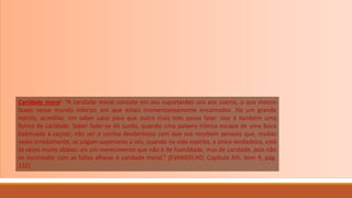 Caridade moral: “A caridade moral consiste em vos suportardes uns aos outros, o que menos
fazeis nesse mundo inferior, em que estais momentaneamente encarnados. Há um grande
mérito, acreditai, em saber calar para que outro mais tolo possa falar: isso é também uma
forma de caridade. Saber fazer-se de surdo, quando uma palavra irônica escapa de uma boca
habituada a caçoar; não ver o sorriso desdenhoso com que vos recebem pessoas que, muitas
vezes erradamente, se julgam superiores a vós, quando na vida espírita, a única verdadeira, está
às vezes muito abaixo: eis um merecimento que não é de humildade, mas de caridade, pois não
se incomodar com as faltas alheias é caridade moral.” (EVANGELHO, Capítulo XIII, item 9, pág.
132)
 