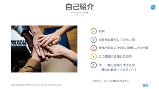 Copyright © 2018 FusionOne Co.,Ltd. All rights reserved.
6
自己紹介
ワーク
１ 名前
2 出身地＆暮らしてみたい街
3 仕事内容＆2019年に挑戦したい仕事
4 この講座に参加した目的
5 今、一番心を熱くするもの
（理由も教えてください！）
※次のページにメモ欄があります※
 