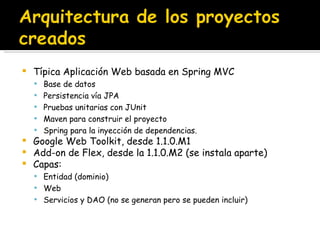 Típica Aplicación Web basada en Spring MVC Base de datos Persistencia vía JPA Pruebas unitarias con JUnit Maven para construir el proyecto Spring para la inyección de dependencias. Google Web Toolkit, desde 1.1.0.M1 Add-on de Flex, desde la 1.1.0.M2 (se instala aparte) Capas: Entidad (dominio) Web Servicios y DAO (no se generan pero se pueden incluir) 
