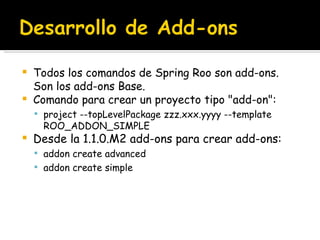 Todos los comandos de Spring Roo son add-ons. Son los add-ons Base. Comando para crear un proyecto tipo "add-on": project --topLevelPackage zzz.xxx.yyyy --template ROO_ADDON_SIMPLE   Desde la 1.1.0.M2 add-ons para crear add-ons: addon create advanced addon create simple 