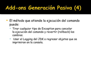 El método que atiende la ejecución del comando puede: Tirar cualquier tipo de Exception para cancelar la ejecución del comando y revertir (rollback) los cambios.   Usar el Logging del JDK o regresar objetos que se imprimiran en la consola. 