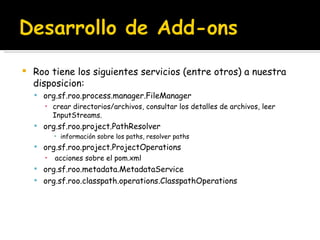 Roo tiene los siguientes servicios (entre otros) a nuestra disposicion: org.sf.roo.process.manager.FileManager crear directorios/archivos, consultar los detalles de archivos, leer InputStreams. org.sf.roo.project.PathResolver información sobre los paths, resolver paths org.sf.roo.project.ProjectOperations   acciones sobre el pom.xml org.sf.roo.metadata.MetadataService org.sf.roo.classpath.operations.ClasspathOperations 