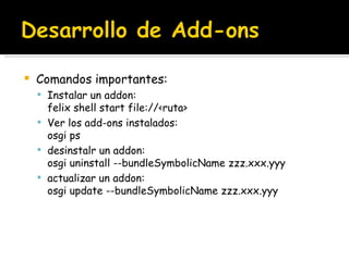 Comandos importantes: Instalar un addon: felix shell start file://<ruta> Ver los add-ons instalados: osgi ps desinstalr un addon: osgi uninstall --bundleSymbolicName zzz.xxx.yyy actualizar un addon: osgi update --bundleSymbolicName zzz.xxx.yyy  