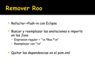 Refactor->Push-in con Eclipse Buscar y reemplazar las anotaciones e imports en los Java Expresion regular = “\n.*Roo.*\n” Reemplazar con “\n” Quitar las dependencias en el pom.xml 