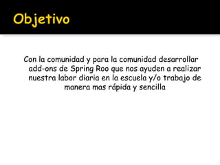 Con la comunidad y para la comunidad desarrollar add-ons de Spring Roo que nos ayuden a realizar nuestra labor diaria en la escuela y/o trabajo de manera mas rápida y sencilla 