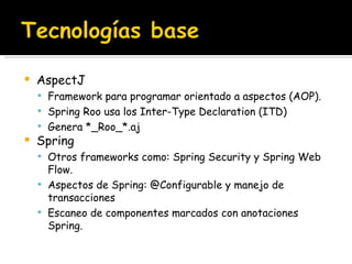 AspectJ Framework para programar orientado a aspectos (AOP). Spring Roo usa los Inter-Type Declaration (ITD) Genera *_Roo_*.aj Spring Otros frameworks como: Spring Security y Spring Web Flow. Aspectos de Spring: @Configurable y manejo de transacciones Escaneo de componentes marcados con anotaciones Spring. 