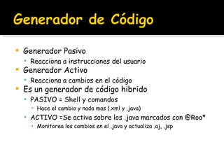 Generador Pasivo Reacciona a instrucciones del usuario Generador Activo Reacciona a cambios en el código Es un generador de código hibrido PASIVO = Shell y comandos Hace el cambio y nada mas (.xml y .java) ACTIVO =Se activa sobre los .java marcados con @Roo* Monitorea los cambios en el .java y actualiza .aj, .jsp 