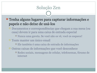 Solução Zen

Tenha alguns lugares para capturar informações e
 papeis e não deixe de usá-los
    Documentos e correspondências que chegam a sua mesa (ou
     casa) devem ir para uma caixa de entrada especial
          Nunca uma gaveta. Se você não os vê, você os esquece!
    Tente manter um único email
          Ele também é uma caixa de entrada de informações
    Outras caixas de informações que você desconhece
          Redes sociais, mensagens de celular, telefonemas, fórums de
           internet
 