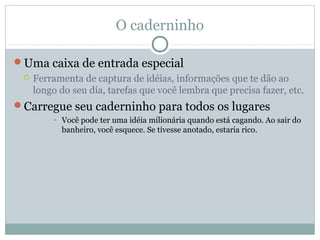 O caderninho

Uma caixa de entrada especial
    Ferramenta de captura de idéias, informações que te dão ao
     longo do seu dia, tarefas que você lembra que precisa fazer, etc.
Carregue seu caderninho para todos os lugares
         • Você pode ter uma idéia milionária quando está cagando. Ao sair do
           banheiro, você esquece. Se tivesse anotado, estaria rico.
 