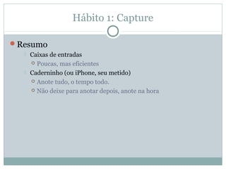 Hábito 1: Capture

Resumo
     Caixas de entradas
       Poucas, mas eficientes

     Caderninho (ou iPhone, seu metido)
       Anote tudo, o tempo todo.

       Não deixe para anotar depois, anote na hora
 