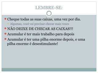 LEMBRE-SE:

Cheque todas as suas caixas, uma vez por dia.
    Algumas, você vai precisar checar mais vezes
NÃO DEIXE DE CHECAR AS CAIXAS!!!
Acumular é ter mais trabalho para depois
Acumular é ter uma pilha enorme depois, e uma
 pilha enorme é desestimulante!
 