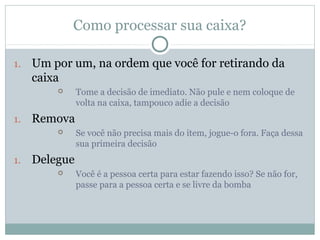 Como processar sua caixa?

1.   Um por um, na ordem que você for retirando da
     caixa
              Tome a decisão de imediato. Não pule e nem coloque de
               volta na caixa, tampouco adie a decisão
1.   Remova
              Se você não precisa mais do item, jogue-o fora. Faça dessa
               sua primeira decisão
1.   Delegue
              Você é a pessoa certa para estar fazendo isso? Se não for,
               passe para a pessoa certa e se livre da bomba
 