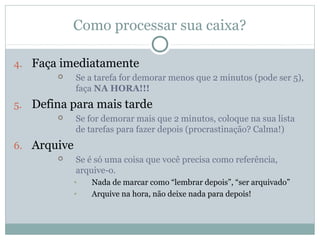 Como processar sua caixa?

4. Faça imediatamente
            Se a tarefa for demorar menos que 2 minutos (pode ser 5),
             faça NA HORA!!!
5. Defina para mais tarde
            Se for demorar mais que 2 minutos, coloque na sua lista
             de tarefas para fazer depois (procrastinação? Calma!)
6. Arquive
            Se é só uma coisa que você precisa como referência,
             arquive-o.
             •   Nada de marcar como “lembrar depois”, “ser arquivado”
             •   Arquive na hora, não deixe nada para depois!
 